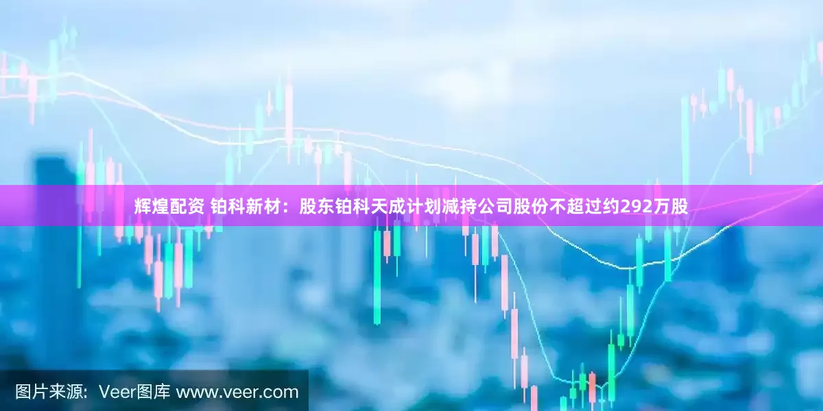 辉煌配资 铂科新材：股东铂科天成计划减持公司股份不超过约292万股