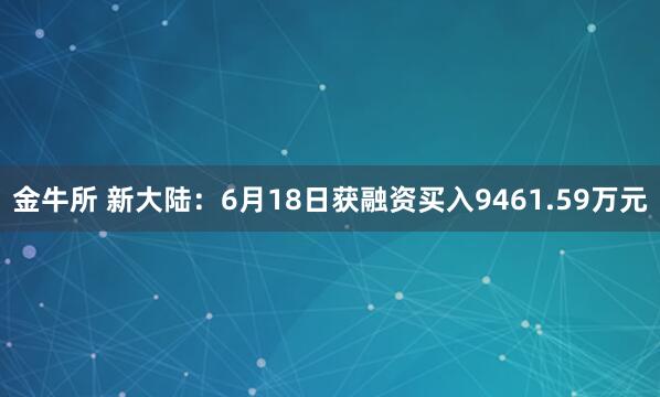 金牛所 新大陆：6月18日获融资买入9461.59万元