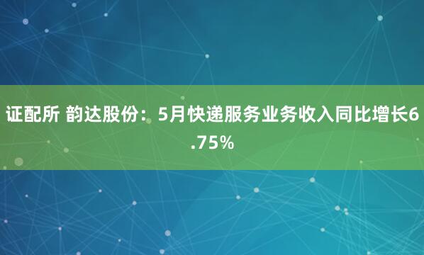 证配所 韵达股份：5月快递服务业务收入同比增长6.75%