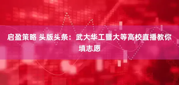 启盈策略 头版头条：武大华工暨大等高校直播教你填志愿
