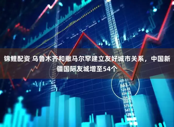 锦鲤配资 乌鲁木齐和撒马尔罕建立友好城市关系，中国新疆国际友城增至54个