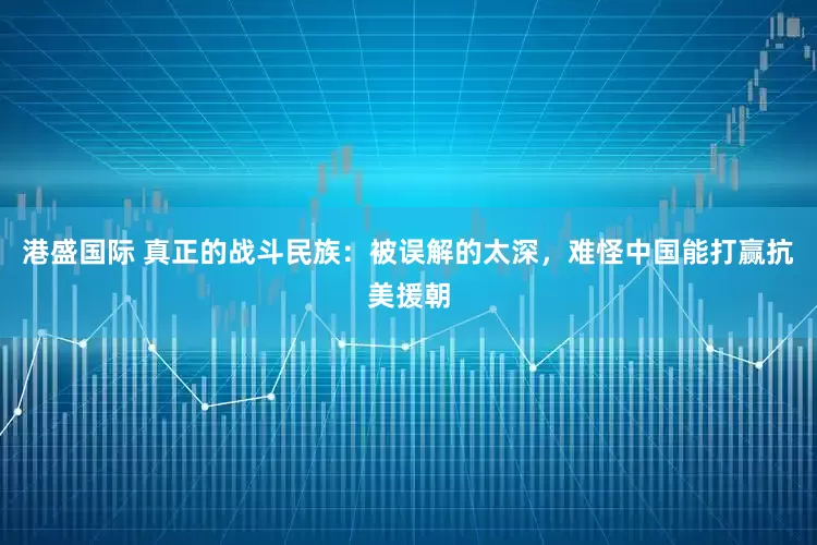 港盛国际 真正的战斗民族：被误解的太深，难怪中国能打赢抗美援朝