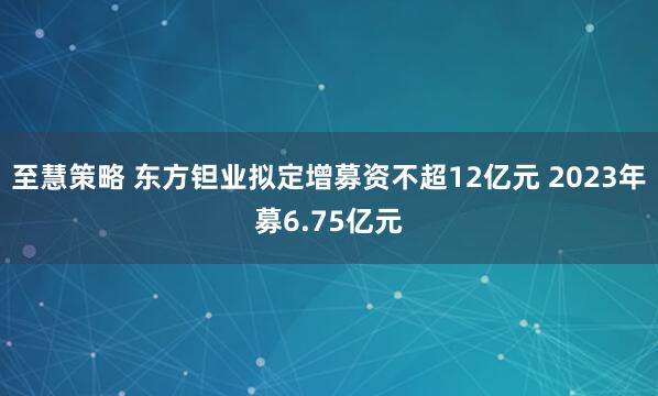 至慧策略 东方钽业拟定增募资不超12亿元 2023年募6.75亿元