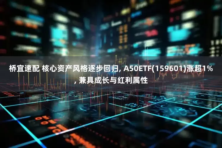 桥宜速配 核心资产风格逐步回归, A50ETF(159601)涨超1%, 兼具成长与红利属性