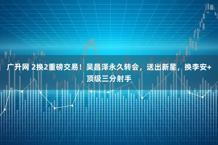 广升网 2换2重磅交易！吴昌泽永久转会，送出新星，换李安+顶级三分射手