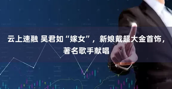 云上速融 吴君如“嫁女”，新娘戴超大金首饰，著名歌手献唱