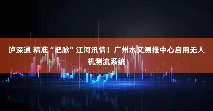 泸深通 精准“把脉”江河汛情！广州水文测报中心启用无人机测流系统