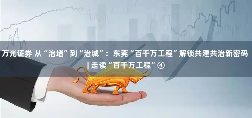 万光证券 从“治堵”到“治城”：东莞“百千万工程”解锁共建共治新密码 | 走读“百千万工程”④