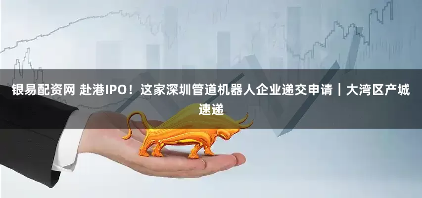 银易配资网 赴港IPO！这家深圳管道机器人企业递交申请｜大湾区产城速递