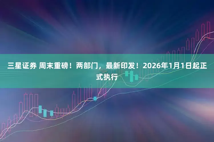 三星证券 周末重磅！两部门，最新印发！2026年1月1日起正式执行
