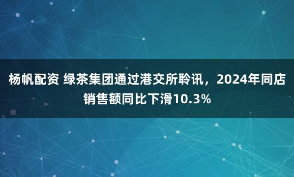 杨帆配资 绿茶集团通过港交所聆讯,2024年同店销售额同比下滑10.3%