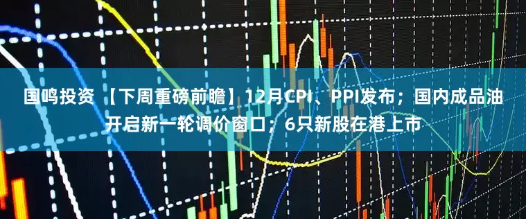 国鸣投资 【下周重磅前瞻】12月CPI、PPI发布；国内成品油开启新一轮调价窗口；6只新股在港上市