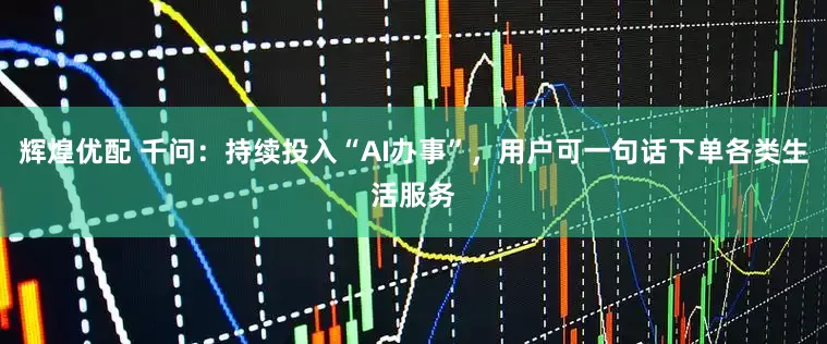 辉煌优配 千问：持续投入“AI办事”，用户可一句话下单各类生活服务