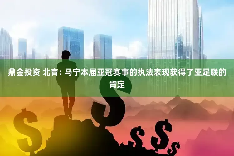 鼎金投资 北青: 马宁本届亚冠赛事的执法表现获得了亚足联的肯定
